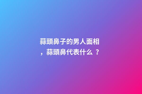 蒜頭鼻子的男人面相，蒜頭鼻代表什么？
